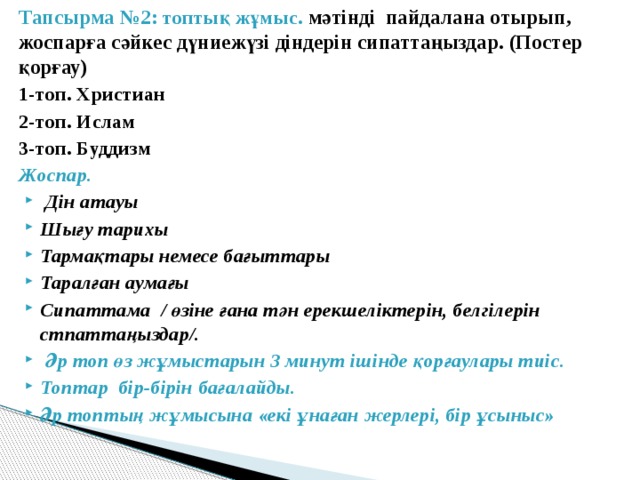 Тапсырма №2: топтық жұмыс. мәтінді пайдалана отырып, жоспарға сәйкес дүниежүзі діндерін сипаттаңыздар. (Постер қорғау) 1-топ. Христиан 2-топ. Ислам 3-топ. Буддизм Жоспар.  Дін атауы Шығу тарихы Тармақтары немесе бағыттары Таралған аумағы Сипаттама / өзіне ғана тән ерекшеліктерін, белгілерін стпаттаңыздар/.  Әр топ өз жұмыстарын 3 минут ішінде қорғаулары тиіс. Топтар бір-бірін бағалайды. Әр топтың жұмысына «екі ұнаған жерлері, бір ұсыныс» 