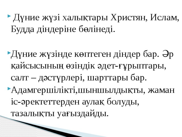  Дүние жүзі халықтары Христян, Ислам, Будда діндеріне бөлінеді. Дүние жүзінде көптеген діндер бар. Әр қайсысының өзіндік әдет-ғұрыптары, салт – дәстүрлері, шарттары бар. Адамгершілікті,шыншылдықты, жаман іс-әректеттерден аулақ болуды, тазалықты уағыздайды. 