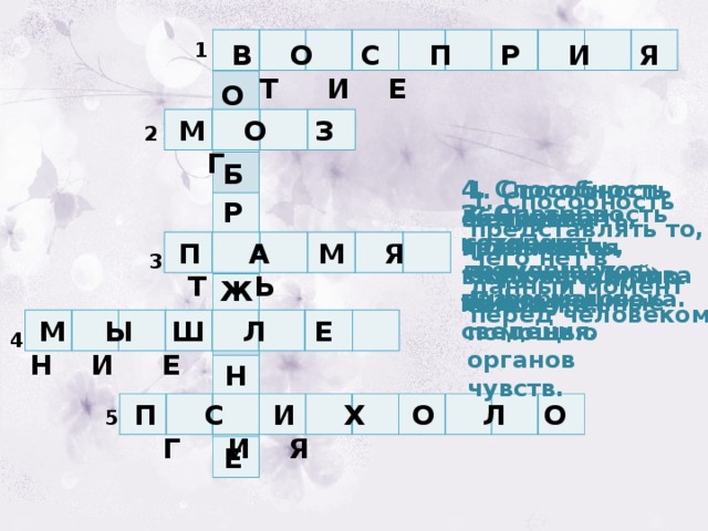  В О С П Р И Я Т И Е 1 О  М О З Г 2 Б 4. Способность обдумывать, сравнивать, классифицировать полученные сведения. 1. Способность человека познавать окружающий мир с помощью органов чувств. 1. Способность представлять то, чего нет в данный момент перед человеком. Р 3. Способность сохранять полученную информацию. 2. Орган, в котором «помещается» разум человека. 5. Наука, изучающая внутренний мир человека.  П А М Я Т Ь 3 Ж  М Ы Ш Л Е Н И Е 4 Н  П С И Х О Л О Г И Я 5 Е 