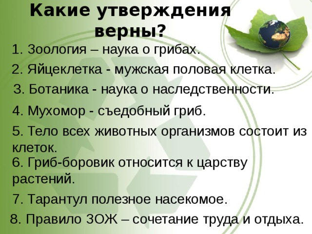 Какие утверждения верны? 1. Зоология – наука о грибах. 2. Яйцеклетка - мужская половая клетка. 3. Ботаника - наука о наследственности. 4. Мухомор - съедобный гриб. 5. Тело всех животных организмов состоит из клеток. 6. Гриб-боровик относится к царству растений. 7. Тарантул полезное насекомое. 8. Правило ЗОЖ – сочетание труда и отдыха. 