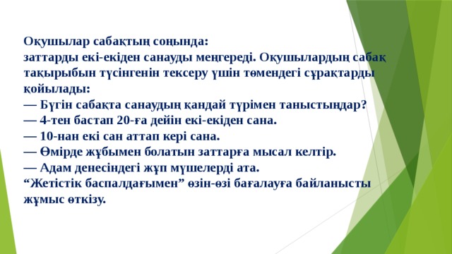 Оқушылар сабақтың соңында: заттарды екі-екіден санауды меңгереді. Оқушылардың сабақ тақырыбын түсінгенін тексеру үшін төмендегі сұрақтарды қойылады: — Бүгін сабақта санаудың қандай түрімен таныстыңдар? — 4-тен бастап 20-ға дейін екі-екіден сана. — 10-нан екі сан аттап кері сана. — Өмірде жұбымен болатын заттарға мысал келтір. — Адам денесіндегі жұп мүшелерді ата. “ Жетістік баспалдағымен” өзін-өзі бағалауға байланысты жұмыс өткізу. 