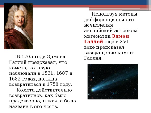 Используя методы дифференциального исчисления английский астроном, математик Эдмон Галлей ещё в XVII веке предсказал возвращение кометы Галлея.  В 1705 году Эдмонд Галлей предсказал, что комета, которую наблюдали в 1531, 1607 и 1682 годах, должна возвратиться в 1758 году.   Комета действительно возвратилась, как было предсказано, и позже была названа в его честь. 5