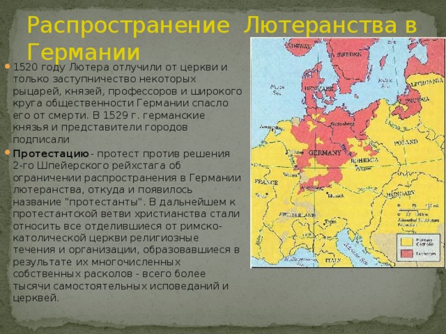 Распространение Лютеранства в Германии 1520 году Лютера отлучили от церкви и только заступничество некоторых рыцарей, князей, профессоров и широкого круга общественности Германии спасло его от смерти. В 1529 г. германские князья и представители городов подписали Протестацию - протест против решения 2-го Шпейерского рейхстага об ограничении распространения в Германии лютеранства, откуда и появилось название 