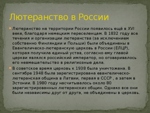 Лютеранство в России Лютеранство на территории России появилось ещё в XVI веке, благодаря немецким переселенцам. В 1832 году все течения и организации лютеранства (за исключением собственно Финляндии и Польши) были объединены в Евангелическо-лютеранскую церковь в России (ЕЛЦР), которая получила единый устав, согласно ему главой церкви являлся российский император, но оговаривалось его невмешательство в религиозные дела. В советское время церковь к 1938 была уничтожена. В сентябре 1948 была зарегистрирована евангелическо-лютеранская община в Латвии, первая в СССР , а затем в Эстонии. В 1980 году насчитывалось около 80 зарегистрированных лютеранских общин. Однако все они были независимы друг от друга, не объединены в церковь. 