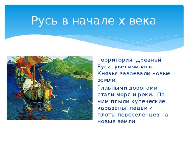 Русь в начале х века Территория Древней Руси увеличилась. Князья завоевали новые земли. Главными дорогами стали моря и реки. По ним плыли купеческие караваны, ладьи и плоты переселенцев на новые земли. 