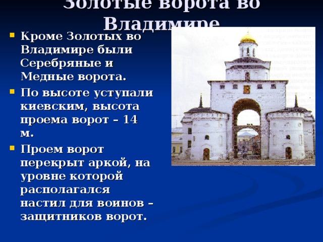 Золотые ворота во Владимире Кроме Золотых во Владимире были Серебряные и Медные ворота. По высоте уступали киевским, высота проема ворот – 14 м. Проем ворот перекрыт аркой, на уровне которой располагался настил для воинов – защитников ворот. 