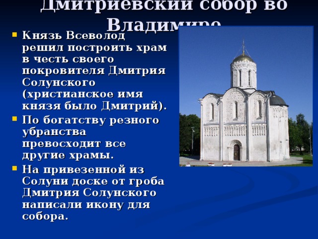 Дмитриевский собор во Владимире Князь Всеволод решил построить храм в честь своего покровителя Дмитрия Солунского (христианское имя князя было Дмитрий). По богатству резного убранства превосходит все другие храмы. На привезенной из Солуни доске от гроба Дмитрия Солунского написали икону для собора. 