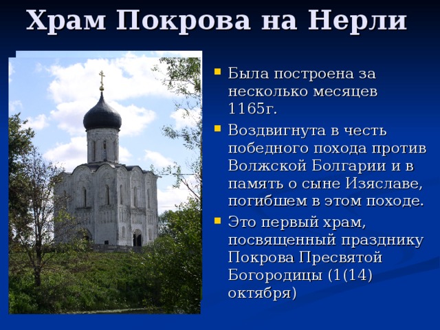 Храм Покрова на Нерли Была построена за несколько месяцев 1165г. Воздвигнута в честь победного похода против Волжской Болгарии и в память о сыне Изяславе, погибшем в этом походе. Это первый храм, посвященный празднику Покрова Пресвятой Богородицы (1(14) октября) 