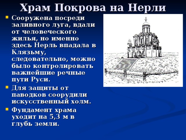 Храм Покрова на Нерли Сооружена посреди заливного луга, вдали от человеческого жилья, но именно здесь Нерль впадала в Клязьму, следовательно, можно было контролировать важнейшие речные пути Руси. Для защиты от паводков соорудили искусственный холм. Фундамент храма уходит на 5,3 м в глубь земли. 