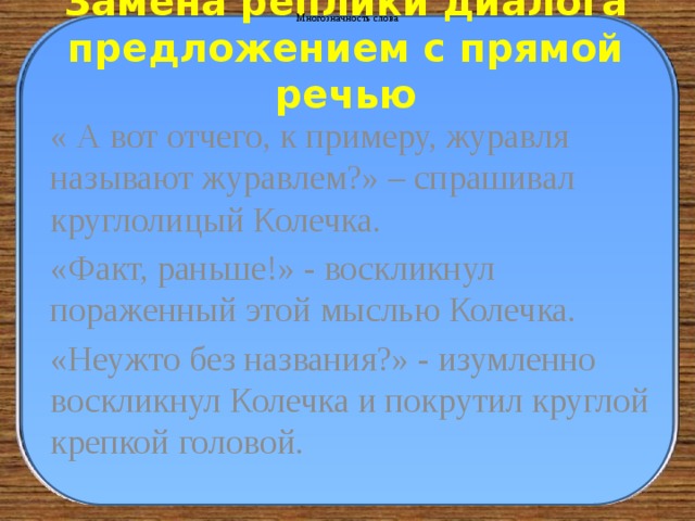 Многозначность слова Замена реплики диалога предложением с прямой речью « А вот отчего, к примеру, журавля называют журавлем?» – спрашивал круглолицый Колечка. «Факт, раньше!» - воскликнул пораженный этой мыслью Колечка. «Неужто без названия?» - изумленно воскликнул Колечка и покрутил круглой крепкой головой. 