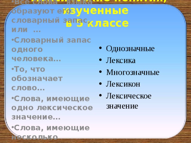  Лексические понятия, изученные  в 5 классе Все слова языка образуют его словарный запас, или … Словарный запас одного человека… То, что обозначает слово… Слова, имеющие одно лексическое значение… Слова, имеющие несколько лексических значений…. Однозначные Лексика Многозначные Лексикон Лексическое значение 