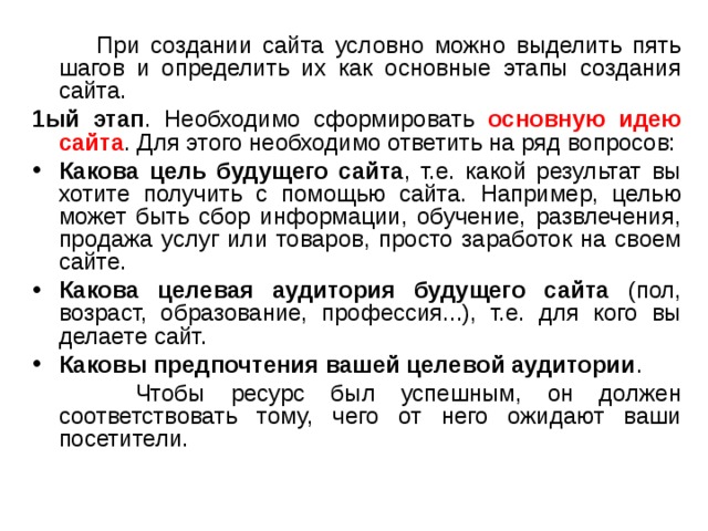  При создании сайта условно можно выделить пять шагов и определить их как основные этапы создания сайта. 1ый этап . Необходимо сформировать основную идею сайта . Для этого необходимо ответить на ряд вопросов: Какова цель будущего сайта , т.е. какой результат вы хотите получить с помощью сайта. Например, целью может быть сбор информации, обучение, развлечения, продажа услуг или товаров, просто заработок на своем сайте. Какова целевая аудитория будущего сайта (пол, возраст, образование, профессия...), т.е. для кого вы делаете сайт. Каковы предпочтения вашей целевой аудитории .  Чтобы ресурс был успешным, он должен соответствовать тому, чего от него ожидают ваши посетители. 