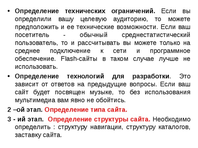 Определение технических ограничений. Если вы определили вашу целевую аудиторию, то можете предположить и ее технические возможности. Если ваш посетитель - обычный среднестатистический пользователь, то и рассчитывать вы можете только на среднее подключение к сети и программное обеспечение. Flash-сайты в таком случае лучше не использовать. Определение технологий  для разработки . Это зависит от ответов на предыдущие вопросы. Если ваш сайт будет посвящен музыке, то без использования мультимедиа вам явно не обойтись. 2 –ой этап. Определение типа сайта. 3 - ий этап. Определение структуры сайта. Необходимо определить : структуру навигации, структуру каталогов, заставку сайта. 