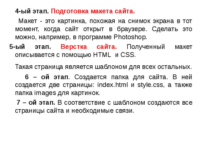  4-ый этап. Подготовка макета сайта.  Макет - это картинка, похожая на снимок экрана в тот момент, когда сайт открыт в браузере. Сделать это можно, например, в программе Photoshop.   5-ый этап.  Верстка сайта. Полученный макет описывается с помощью HTML и CSS .  Такая страница является шаблоном для всех остальных.  6 – ой этап . Создается папка для сайта. В ней создается две страницы: index.html и style.css, а также папка images для картинок.  7 – ой этап. В соответствие с шаблоном создаются все страницы сайта и необходимые связи. 