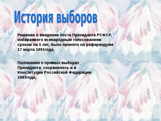 Решение о введении поста Президента РСФСР, избираемого всенародным голосованием сроком на 5 лет, было принято на референдуме 17 марта 1991года. Положение о прямых выборах Президента  сохранилось и в  Конституции Российской Федерации 1993года, 