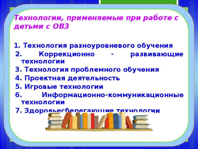 Технологии, применяемые при работе с детьми с ОВЗ 1. Технология разноуровневого обучения 2. Коррекционно - развивающие технологии 3. Технология проблемного обучения 4. Проектная деятельность 5. Игровые технологии 6. Информационно-коммуникационные технологии 7. Здоровьесберегающие технологии  