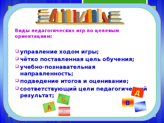 Б Г А Д Виды педагогических игр по целевым ориентациям:  управление ходом игры; чётко поставленная цель обучения; учебно-познавательная направленность; подведение итогов и оценивание; соответствующий цели педагогический результат;  В Е 