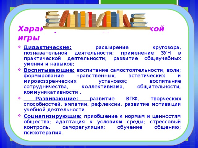 Характеристика педагогической игры Дидактические: расширение кругозора, познавательной деятельности; применение ЗУН в практической деятельности; развитие общеучебных умений и навыков; Воспитывающие: воспитание самостоятельности, воли; формирование нравственных, эстетических и мировоззренческих установок; воспитание сотрудничества, коллективизма, общительности, коммуникативности .  Развивающие: развитие ВПФ, творческих способностей, эмпатии, рефлексии, развитие мотивации учебной деятельности. Социализирующие: приобщение к нормам и ценностям общества; адаптация к условиям среды; стрессовый контроль, саморегуляция; обучение общению; психотерапия. 