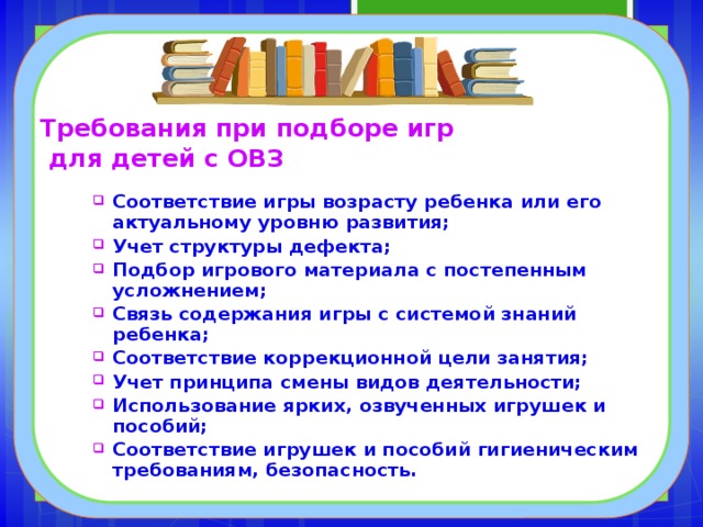 Требования при подборе игр  для детей с ОВЗ Соответствие игры возрасту ребенка или его актуальному уровню развития; Учет структуры дефекта; Подбор игрового материала с постепенным усложнением; Связь содержания игры с системой знаний ребенка; Соответствие коррекционной цели занятия; Учет принципа смены видов деятельности; Использование ярких, озвученных игрушек и пособий; Соответствие игрушек и пособий гигиеническим требованиям, безопасность. 