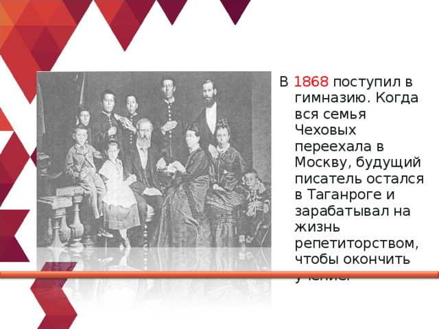 В  1868  поступил в гимназию. Когда вся семья Чеховых переехала в Москву, будущий писатель остался в Таганроге и зарабатывал на жизнь репетиторством, чтобы окончить учение. 