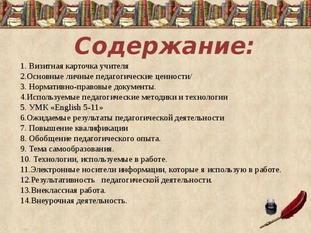 Содержание: 1. Визитная карточка учителя 2.Основные личные педагогические ценности/ 3. Нормативно-правовые документы. 4.Используемые педагогические методики и технологии 5. УМК «English 5-11» 6.Ожидаемые результаты педагогической деятельности 7. Повышение квалификации 8. Обобщение педагогического опыта. 9. Тема самообразования. 10. Технологии, используемые в работе. 11.Электронные носители информации, которые я использую в работе. 12.Результативность педагогической деятельности. 13.Внеклассная работа. 14.Внеурочная деятельность. 