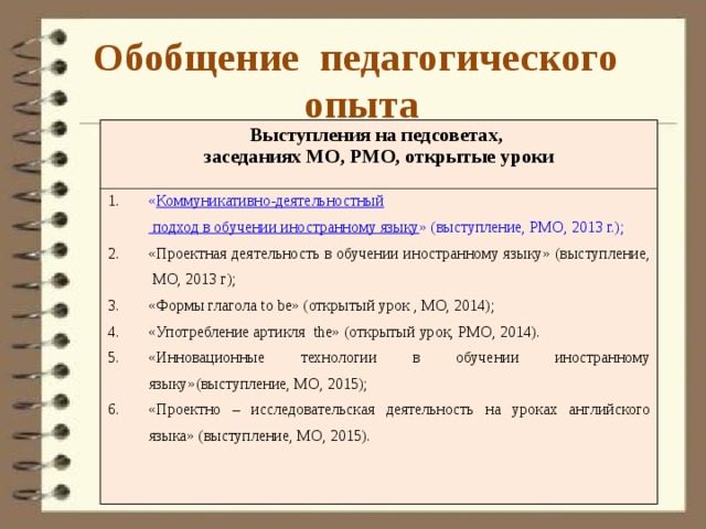Обобщение педагогического опыта Выступления на педсоветах, заседаниях МО, РМО, открытые уроки « Коммуникативно-деятельностный подход в обучении иностранному языку » (выступление, РМО, 2013 г.); «Проектная деятельность в обучении иностранному языку» (выступление, МО, 2013 г); «Формы глагола to be» (открытый урок , МО, 2014); «Употребление артикля the» (открытый урок, РМО, 2014). «Инновационные технологии в обучении иностранному языку»(выступление, МО, 2015); «Проектно – исследовательская деятельность на уроках английского языка» (выступление, МО, 2015). 