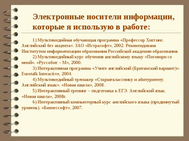 Электронные носители информации, которые я использую в работе:  1) Мультимедийная обучающая программа «Профессор Хиггинс. Английский без акцента». ЗАО «Истрасофт», 2002. Рекомендована Институтом информатизации образования Российской академии образования. 2) Мультимедийный курс обучения английскому языку «Поговори со мной». «Руссобит – М», 2000. 3) Интерактивная программа «Учите английский (Британский вариант)». Eurotalk Interactive, 2004. 4) Мультимедийный тренажер «Старшекласснику и абитуриенту. Английский язык». «Новая школа», 2008. 5) Интерактивный тренинг – подготовка к ЕГЭ. Английский язык. «Новая школа», 2008г. 6) Интерактивный компьютерный курс английского языка (продвинутый уровень). «Бизнессофт», 2007. 