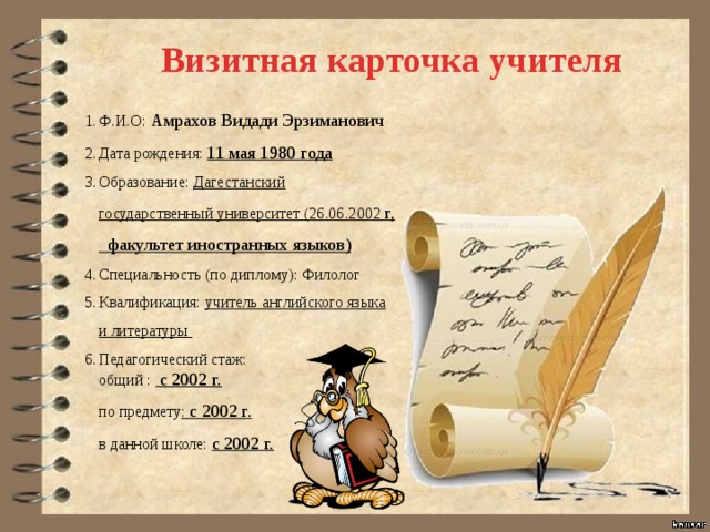  Визитная карточка учителя Ф.И.О: Амрахов Видади Эрзиманович Дата рождения: 11 мая 1980 года Образование: Дагестанский государственный университет (26.06.2002 г, факультет иностранных языков) Специальность (по диплому): Филолог Квалификация: учитель английского языка и литературы Педагогический стаж: общий :  с 2002 г. по предмету : с 2002 г. в данной школе: с 2002 г. 
