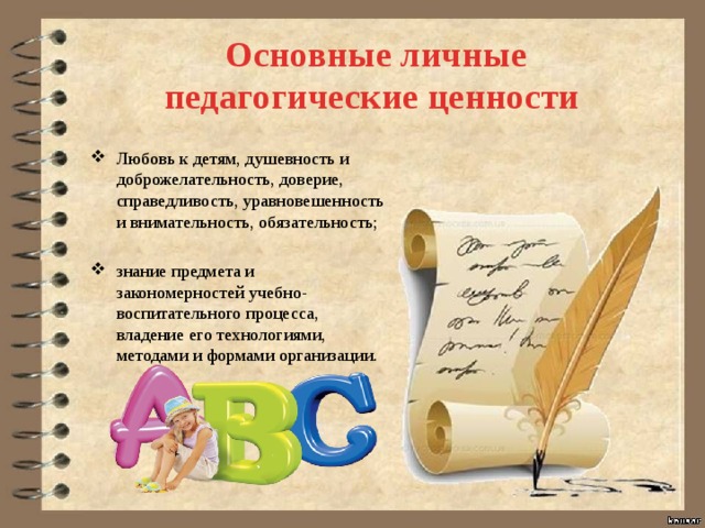  Основные личные педагогические ценности Любовь к детям, душевность и доброжелательность, доверие, справедливость, уравновешенность и внимательность, обязательность; знание предмета и закономерностей учебно-воспитательного процесса, владение его технологиями, методами и формами организации. 
