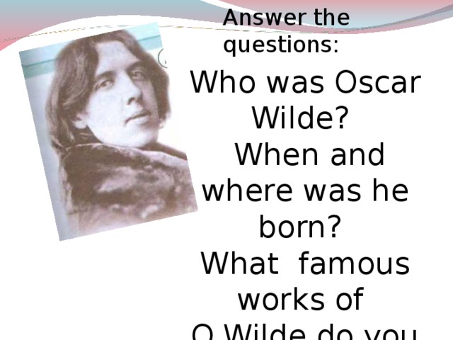 Answer the questions : Who was Oscar Wilde?  When and where was he born?  What famous works of O.Wilde do you know? Listen to a short text. Oscar Wilde (1854 -1900) was a popular Irish poet, novelist and dramatist. His most famous works include “The Picture of Dorian Gray”, “the Importance of Being Earnest”, as well some excellent short stories like “The Canterville Ghost”. The story is about an American ambassador and his family who buy a house although the locals warn them that ghost live in it. After several incidents, the Otis family begin to notice the Canterville Ghost.  