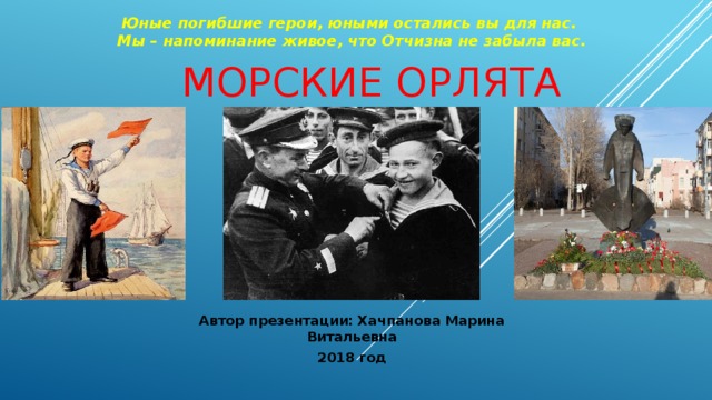 Юные погибшие герои, юными остались вы для нас. Мы – напоминание живое, что Отчизна не забыла вас. Морские орлята Автор презентации: Хачпанова Марина Витальевна 2018 год 