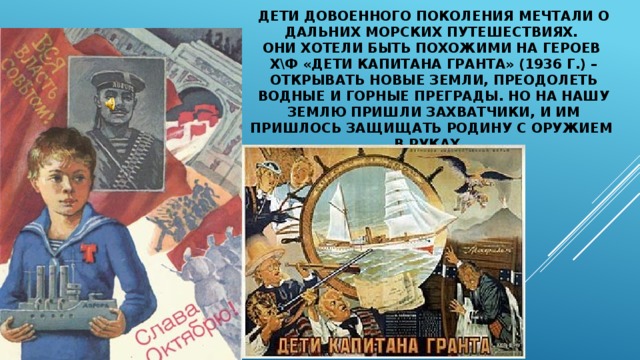 ДЕТИ ДОВОЕННОГО ПОКОЛЕНИЯ мечтали о дальних морских путешествиях.  Они хотели быть похожими на героев  х\ф «Дети капитана Гранта» (1936 г.) – открывать новые земли, преодолеть водные и горные преграды. Но на нашу землю пришли захватчики, и им пришлось защищать Родину с оружием  в руках… 