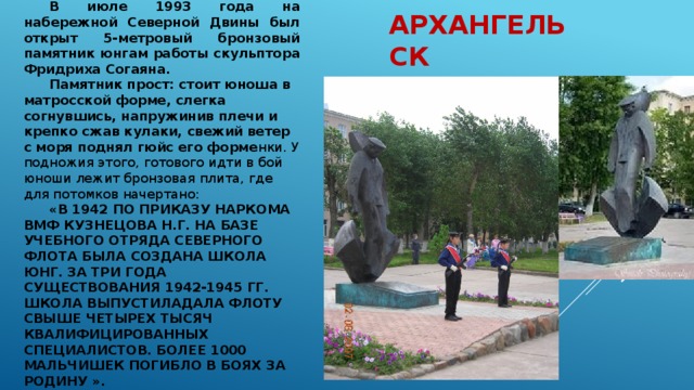 В июле 1993 года на набережной Северной Двины был открыт 5-метровый бронзовый памятник юнгам работы скульптора Фридриха Согаяна. Памятник прост: стоит юноша в матросской форме, слегка согнувшись, напружинив плечи и крепко сжав кулаки, свежий ветер с моря поднял гюйс его форме нки. У подножия этого, готового идти в бой юноши лежит бронзовая плита, где для потомков начертано: «В 1942 ПО ПРИКАЗУ НАРКОМА ВМФ КУЗНЕЦОВА Н.Г. НА БАЗЕ УЧЕБНОГО ОТРЯДА СЕВЕРНОГО ФЛОТА БЫЛА СОЗДАНА ШКОЛА ЮНГ. ЗА ТРИ ГОДА СУЩЕСТВОВАНИЯ 1942-1945 ГГ. ШКОЛА ВЫПУСТИЛАДАЛА ФЛОТУ СВЫШЕ ЧЕТЫРЕХ ТЫСЯЧ КВАЛИФИЦИРОВАННЫХ СПЕЦИАЛИСТОВ. БОЛЕЕ 1000 МАЛЬЧИШЕК ПОГИБЛО В БОЯХ ЗА РОДИНУ ». Архангельск 