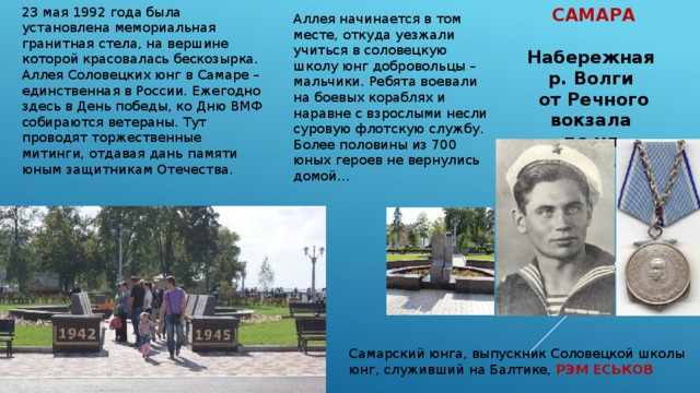 САМАРА  Набережная р. Волги от Речного вокзала до ул. Некрасовской  Аллея начинается в том месте, откуда уезжали учиться в соловецкую школу юнг добровольцы – мальчики. Ребята воевали на боевых кораблях и наравне с взрослыми несли суровую флотскую службу. Более половины из 700 юных героев не вернулись домой…  23 мая 1992 года была установлена мемориальная гранитная стела, на вершине которой красовалась бескозырка. Аллея Соловецких юнг в Самаре – единственная в России. Ежегодно здесь в День победы, ко Дню ВМФ собираются ветераны. Тут проводят торжественные митинги, отдавая дань памяти юным защитникам Отечества. Самарский юнга, выпускник Соловецкой школы юнг, служивший на Балтике, РЭМ ЕСЬКОВ 