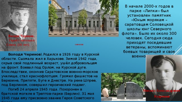 В начале 2000-х годов в парке «Липки» был установлен памятник «Юным морякам – саратовцам Соловецкой школы юнг Северного флота». Было их около 300 человек. Сегодня сюда приходят поседевшие ветераны, вспоминают боевых товарищей и свое военное детство. Володя Черинов,  Герой Советского Союза (16 лет).  саратов    Володя Черинов ).Родился в 1926 году в Курской области. Сызмала жил в Харькове. Зимой 1942 года, скрыв свой подлинный возраст, ушёл добровольцем на фронт. Воевал под Орлом, на Курской дуге. Впоследствии, окончив Саратовское военно-морское училище, стал краснофлотцем. Громил фашистов на Березине, Припяти, Буге и Днестре. На реке Шпрее, под Берлином, совершил героический подвиг. Погиб 24 апреля 1945 года. Похоронен в братской могиле в Трептов-парке (Берлин). 31 мая 1945 года ему присвоено звание Героя Советского Союза. Михаил Александрович Кудряшов 