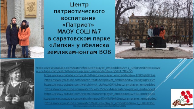 Центр патриотического воспитания «Патриот» МАОУ СОШ №7 в саратовском парке «Липки» у обелиска землякам-юнгам ВОВ https://www.youtube.com/watch?feature=player_embedded&v=1_jUKkHzs5Ehttps://www.youtube.com/watch?feature=player_embedded&v=qORLU7BoiQ0 https://www.youtube.com/watch?feature=player_embedded&v=1F8Dq6SKSus https://www.youtube.com/watch?feature=player_embedded&v=Q9zJxqzw1vY https://www.youtube.com/watch?v=A_UvPozAGRY&feature=player_embedded https://www.youtube.com/watch?v=Kvz55VXvf4s&feature=player_embedded https://www.youtube.com/watch?feature=player_embedded&v=SEZb8sFKoK8 https://www.youtube.com/watch?v=ppLMTNMNF9M&feature=player_embedded https:// www.youtube.com/watch?feature=player_embedded&v=1_jUKkHzs5E http://nhero.ru/geroi-voiny-viktor-novitskii-i-viktor-chalenko/#hcq=aG6i0Kq 