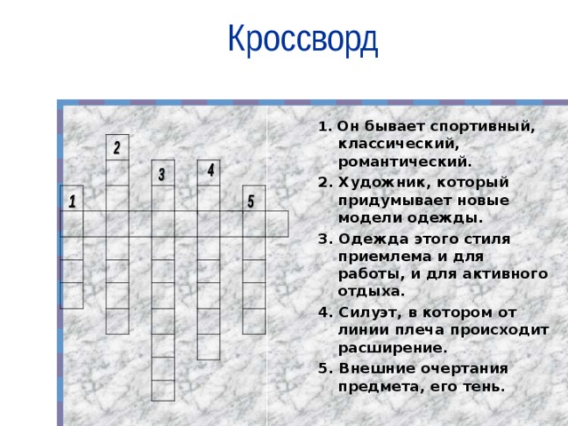 Кроссворд 1. Он бывает спортивный, классический, романтический. 2. Художник, который придумывает новые модели одежды. 3. Одежда этого стиля приемлема и для работы, и для активного отдыха. 4. Силуэт, в котором от линии плеча происходит расширение. 5. Внешние очертания предмета, его тень.