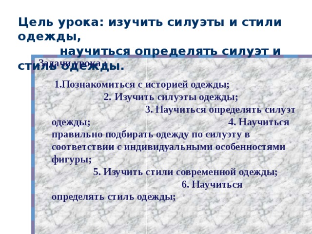 Цель урока: изучить силуэты и стили одежды,  научиться определять силуэт и стиль одежды.   Задачи урока :  1.Познакомиться с историей одежды; 2.  Изучить силуэты одежды; 3. Научиться определять силуэт одежды; 4. Научиться правильно подбирать одежду по силуэту в соответствии с индивидуальными особенностями фигуры; 5. Изучить стили современной одежды; 6. Научиться определять стиль одежды;