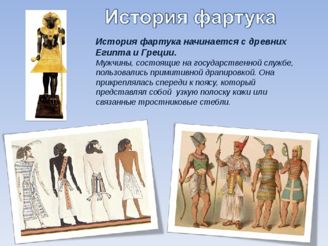 История фартука начинается с древних Египта и Греции. Мужчины, состоящие на государственной службе, пользовались примитивной драпировкой. Она прикреплялась спереди к поясу, который представлял собой узкую полоску кожи или связанные тростниковые стебли.