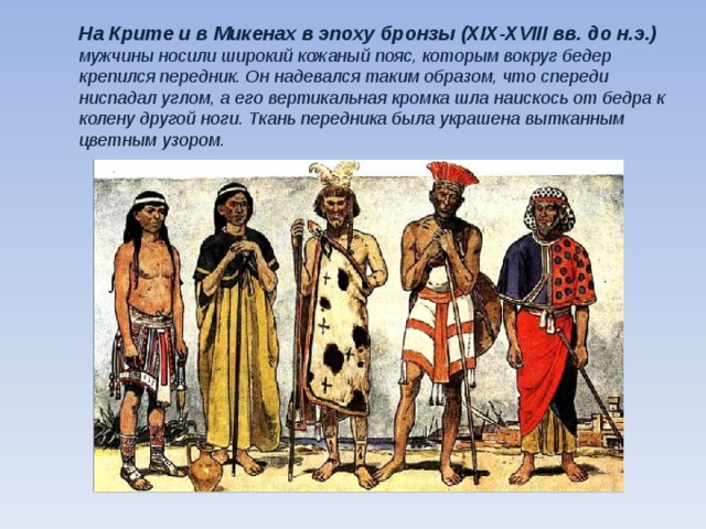 На Крите и в Микенах в эпоху бронзы (XIX-XVIII вв. до н.э.) мужчины носили широкий кожаный пояс, которым вокруг бедер крепился передник. Он надевался таким образом, что спереди ниспадал углом, а его вертикальная кромка шла наискось от бедра к колену другой ноги. Ткань передника была украшена вытканным цветным узором.