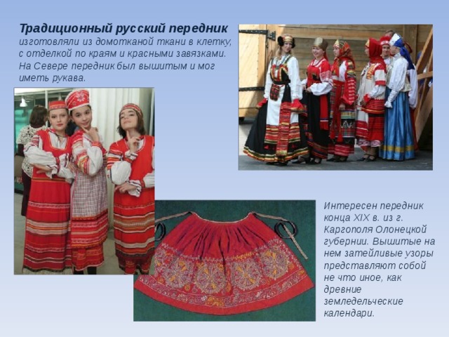 Традиционный русский передник изготовляли из домотканой ткани в клетку, с отделкой по краям и красными завязками. На Севере передник был вышитым и мог иметь рукава. Интересен передник конца XIX в. из г. Каргополя Олонецкой губернии. Вышитые на нем затейливые узоры представляют собой не что иное, как древние земледельческие календари.