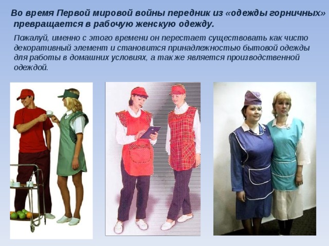 Во время Первой мировой войны передник из «одежды горничных»  превращается в рабочую женскую одежду.   Пожалуй, именно с этого времени он перестает существовать как чисто декоративный элемент и становится принадлежностью бытовой одежды для работы в домашних условиях, а так же является производственной одеждой.