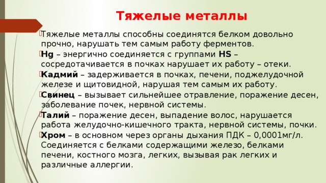 Тяжелые металлы Тяжелые металлы способны соединятся белком довольно прочно, нарушать тем самым работу ферментов. Hg  – энергично соединяется с группами HS  – сосредотачивается в почках нарушает их работу – отеки. Кадмий – задерживается в почках, печени, поджелудочной железе и щитовидной, нарушая тем самым их работу. Свинец – вызывает сильнейшее отравление, поражение десен, заболевание почек, нервной системы. Талий – поражение десен, выпадение волос, нарушается работа желудочно-кишечного тракта, нервной системы, почки. Хром – в основном через органы дыхания ПДК – 0,0001мг/л. Соединяется с белками содержащими железо, белками печени, костного мозга, легких, вызывая рак легких и различные аллергии. 