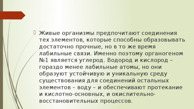 Живые организмы предпочитают соединения тех элементов, которые способны образовывать достаточно прочные, но в то же время лабильные связи. Именно поэтому органогеном №1 является углерод. Водород и кислород – гораздо менее лабильные атомы, но они образуют устойчивую и уникальную среду существования для соединений остальных элементов – воду – и обеспечивают протекание и кислотно-основных, и окислительно-восстановительных процессов. 