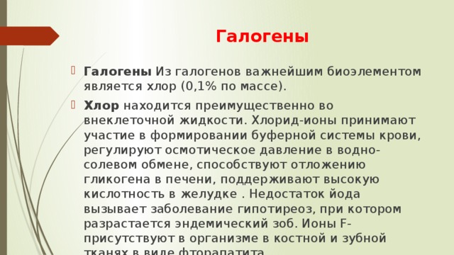 Галогены Галогены Из галогенов важнейшим биоэлементом является хлор (0,1% по массе). Хлор находится преимущественно во внеклеточной жидкости. Хлорид-ионы принимают участие в формировании буферной системы крови, регулируют осмотическое давление в водно-солевом обмене, способствуют отложению гликогена в печени, поддерживают высокую кислотность в желудке . Недостаток йода вызывает заболевание гипотиреоз, при котором разрастается эндемический зоб. Ионы F- присутствуют в организме в костной и зубной тканях в виде фторапатита. 