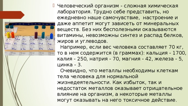 Человеческий организм - сложная химическая лаборатория. Трудно себе представить, но ежедневно наше самочувствие,  настроение и даже аппетит могут зависеть от минеральных веществ. Без них бесполезными оказываются витамины, невозможны синтез и распад белков, жиров и углеводов.     Например, если вес человека составляет 70 кг, то в нем содержится (в граммах): кальция - 1700, калия - 250, натрия - 70, магния - 42, железа - 5, цинка - 3.     Очевидно, что металлы необходимы клеткам тела человека для нормальной жизнедеятельности. Как избыток, так и недостаток металлов оказывает отрицательное влияние на организм, а некоторые металлы могут оказывать на него токсичное действие. 