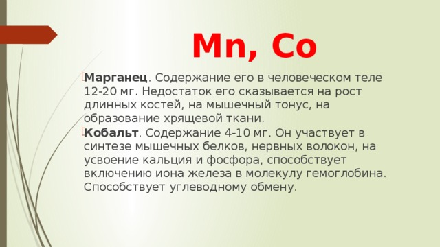 Mn, Co Марганец . Содержание его в человеческом теле 12-20 мг. Недостаток его сказывается на рост длинных костей, на мышечный тонус, на образование хрящевой ткани. Кобальт . Содержание 4-10 мг. Он участвует в синтезе мышечных белков, нервных волокон, на усвоение кальция и фосфора, способствует включению иона железа в молекулу гемоглобина. Способствует углеводному обмену. 