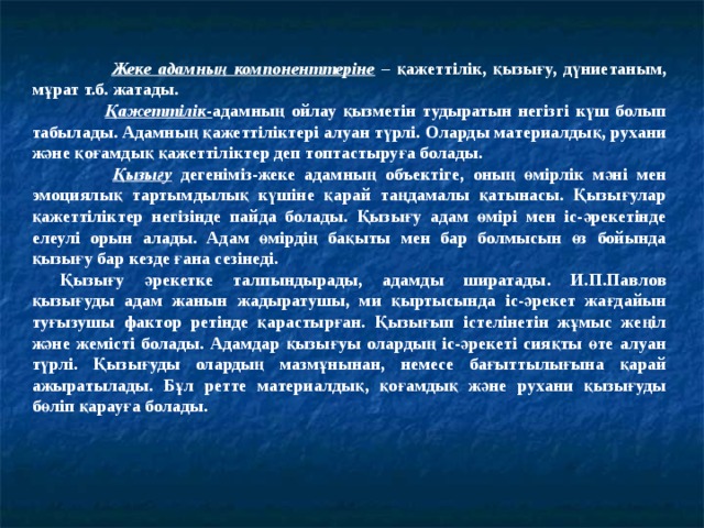  Жеке адамның компоненттеріне – қажеттілік, қызығу, дүниетаным, мұрат т.б. жатады.  Қажеттілік - адамның ойлау қызметін тудыратын негізгі күш болып табылады. Адамның қажеттіліктері алуан түрлі. Оларды материалдық, рухани және қоғамдық қажеттіліктер деп топтастыруға болады.  Қызығу  дегеніміз-жеке адамның объектіге, оның өмірлік мәні мен эмоциялық тартымдылық күшіне қарай таңдамалы қатынасы. Қызығулар қажеттіліктер негізінде пайда болады. Қызығу адам өмірі мен іс-әрекетінде елеулі орын алады. Адам өмірдің бақыты мен бар болмысын өз бойында қызығу бар кезде ғана сезінеді. Қызығу әрекетке талпындырады, адамды ширатады. И.П.Павлов қызығуды адам жанын жадыратушы, ми қыртысында іс-әрекет жағдайын туғызушы фактор ретінде қарастырған. Қызығып істелінетін жұмыс жеңіл және жемісті болады. Адамдар қызығуы олардың іс-әрекеті сияқты өте алуан түрлі. Қызығуды олардың мазмұнынан, немесе бағыттылығына қарай ажыратылады. Бұл ретте материалдық, қоғамдық және рухани қызығуды бөліп қарауға болады. 