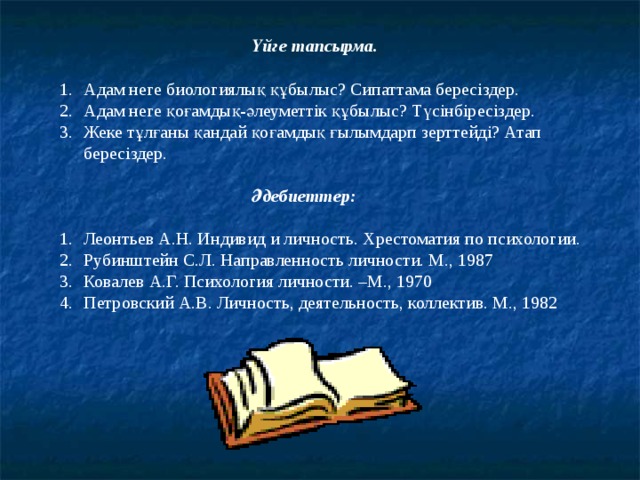     Үйге тапсырма. Адам неге биологиялық құбылыс? Сипаттама бересіздер. Адам неге қоғамдық-әлеуметтік құбылыс? Түсінбіресіздер. Жеке тұлғаны қандай қоғамдық ғылымдарп зерттейді? Атап бересіздер.     Әдебиеттер:  Леонтьев А.Н. Индивид и личность. Хрестоматия по психологии. Рубинштейн С.Л. Направленность личности. М., 1987 Ковалев А.Г. Психология личности. –М., 1970 Петровский А.В. Личность, деятельность, коллектив. М., 1982 