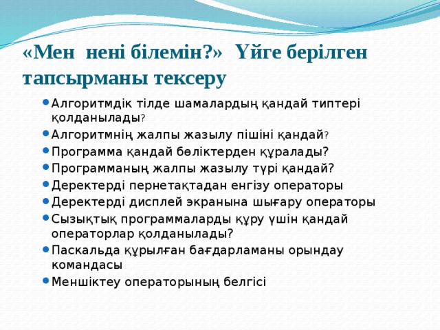 «Мен нені білемін?» Үйге берілген тапсырманы тексеру Алгоритмдік тілде шамалардың қандай типтері қолданылады ? Алгоритмнің жалпы жазылу пішіні қандай ? Программа қандай бөліктерден құралады? Программаның жалпы жазылу түрі қандай? Деректерді пернетақтадан енгізу операторы Деректерді дисплей экранына шығару операторы Сызықтық программаларды құру үшін қандай операторлар қолданылады? Паскальда құрылған бағдарламаны орындау командасы Меншіктеу операторының белгісі    Алгоритмдік тілде шамалардың қандай типтері қолданылады ? Алгоритмнің жалпы жазылу пішіні қандай ? Программа қандай бөліктерден құралады? Программаның жалпы жазылу түрі қандай? Деректерді пернетақтадан енгізу операторы Деректерді дисплей экранына шығару операторы Сызықтық программаларды құру үшін қандай операторлар қолданылады? Паскальда құрылған бағдарламаны орындау командасы Меншіктеу операторының белгісі    